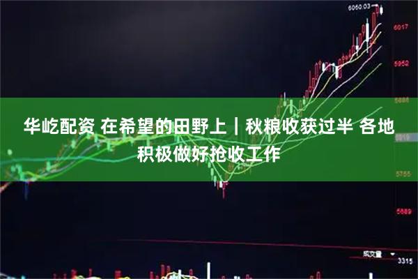 华屹配资 在希望的田野上｜秋粮收获过半 各地积极做好抢收工作