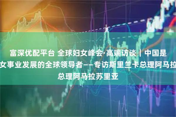 富深优配平台 全球妇女峰会·高端访谈｜中国是推动妇女事业发展的全球领导者——专访斯里兰卡总理阿马拉苏里亚