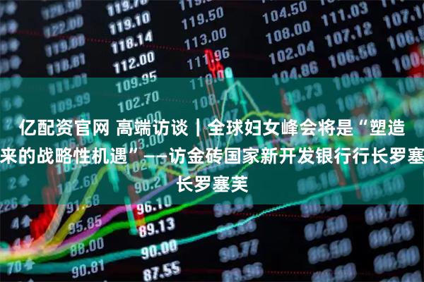 亿配资官网 高端访谈｜全球妇女峰会将是“塑造未来的战略性机遇”——访金砖国家新开发银行行长罗塞芙