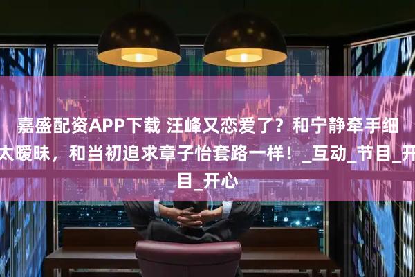 嘉盛配资APP下载 汪峰又恋爱了？和宁静牵手细节太暧昧，和当初追求章子怡套路一样！_互动_节目_开心