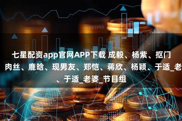 七星配资app官网APP下载 成毅、杨紫、抠门男、热巴、肉丝、鹿晗、现男友、郑恺、蒋欣、杨颖、于适_老婆_节目组