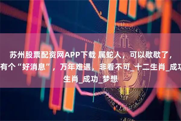 苏州股票配资网APP下载 属蛇人，可以歇歇了，三天内有个“好消息”，万年难遇，非看不可_十二生肖_成功_梦想