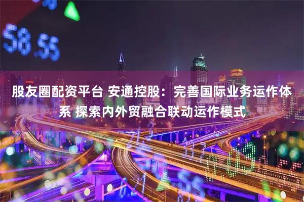 股友圈配资平台 安通控股：完善国际业务运作体系 探索内外贸融合联动运作模式