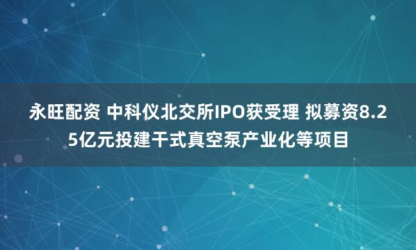 永旺配资 中科仪北交所IPO获受理 拟募资8.25亿元投建干式真空泵产业化等项目
