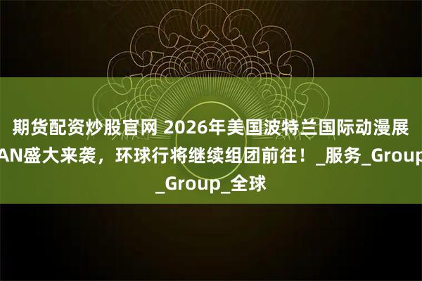 期货配资炒股官网 2026年美国波特兰国际动漫展览会FAN盛大来袭，环球行将继续组团前往！_服务_Group_全球
