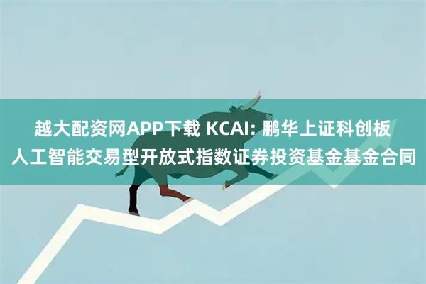 越大配资网APP下载 KCAI: 鹏华上证科创板人工智能交易型开放式指数证券投资基金基金合同