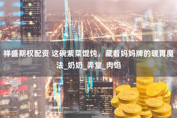 祥盛期权配资 这碗紫菜馄饨，藏着妈妈牌的暖胃魔法_奶奶_弄堂_肉馅