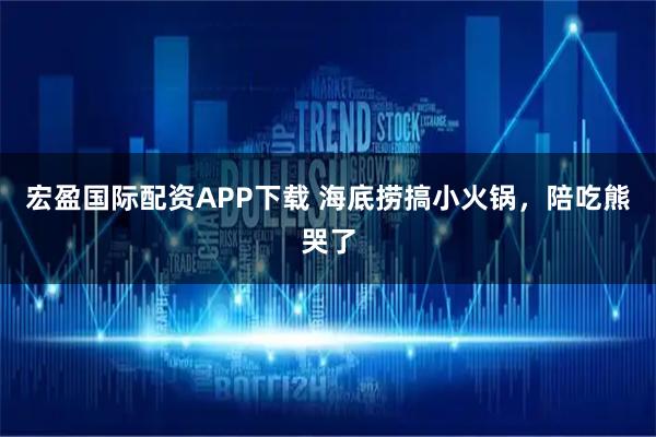宏盈国际配资APP下载 海底捞搞小火锅，陪吃熊哭了