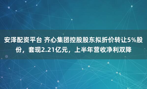 安泽配资平台 齐心集团控股股东拟折价转让5%股份，套现2.21亿元，上半年营收净利双降