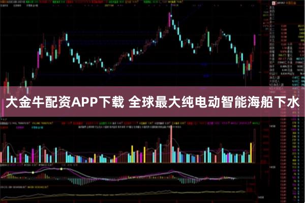 大金牛配资APP下载 全球最大纯电动智能海船下水