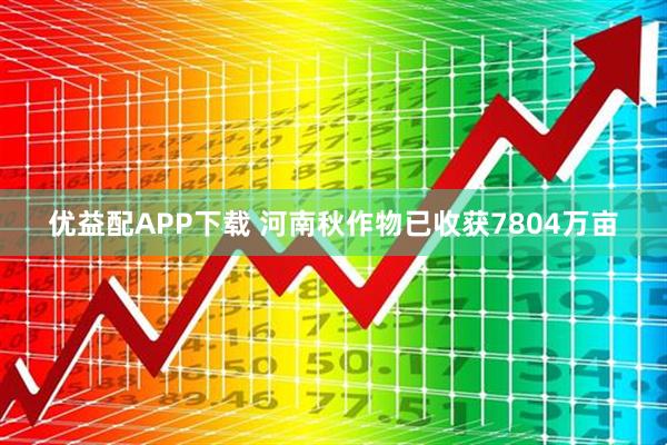 优益配APP下载 河南秋作物已收获7804万亩
