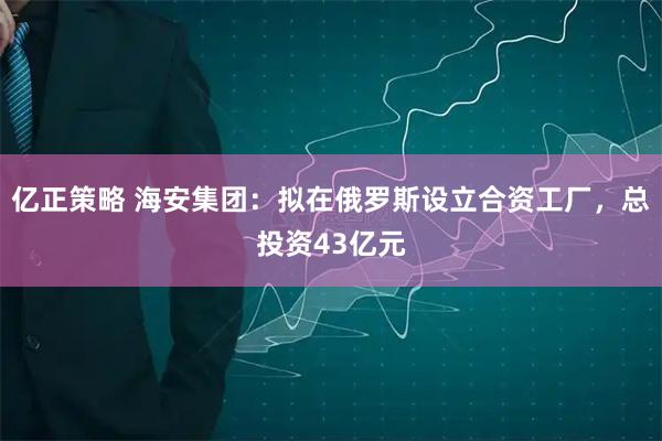 亿正策略 海安集团：拟在俄罗斯设立合资工厂，总投资43亿元