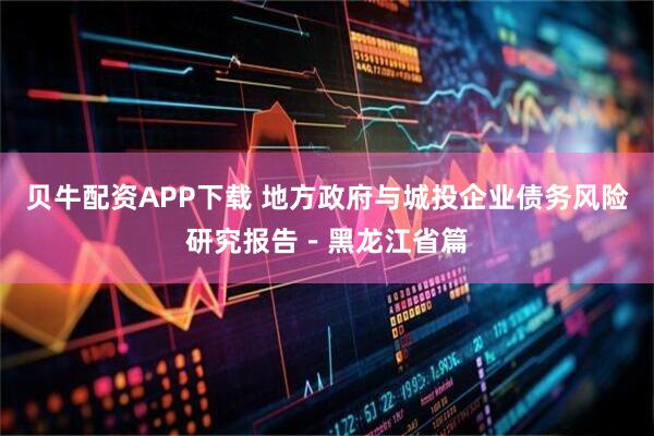 贝牛配资APP下载 地方政府与城投企业债务风险研究报告－黑龙江省篇