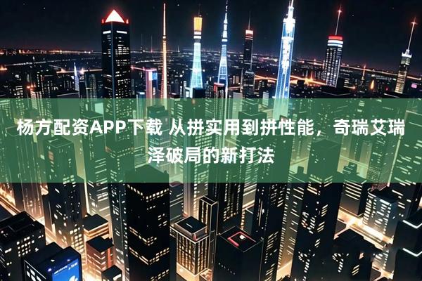 杨方配资APP下载 从拼实用到拼性能，奇瑞艾瑞泽破局的新打法