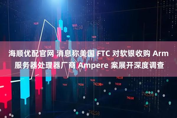 海顺优配官网 消息称美国 FTC 对软银收购 Arm 服务器处理器厂商 Ampere 案展开深度调查