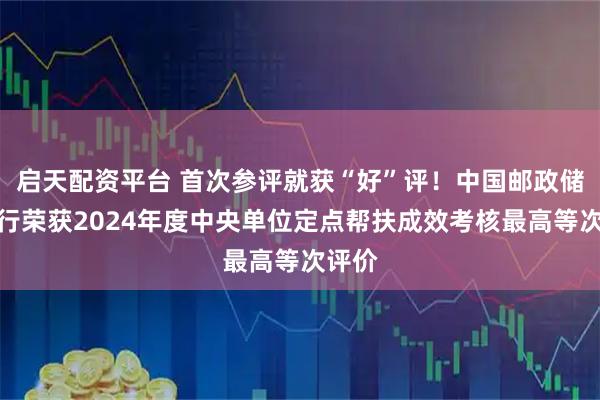 启天配资平台 首次参评就获“好”评！中国邮政储蓄银行荣获2024年度中央单位定点帮扶成效考核最高等次评价