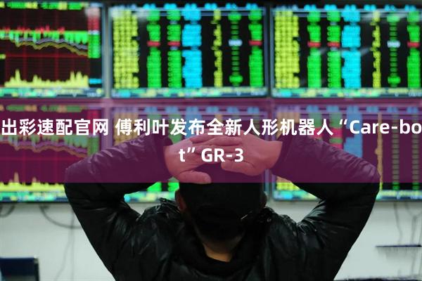 出彩速配官网 傅利叶发布全新人形机器人“Care-bot”GR-3