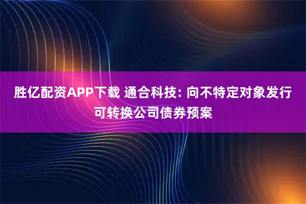 胜亿配资APP下载 通合科技: 向不特定对象发行可转换公司债券预案