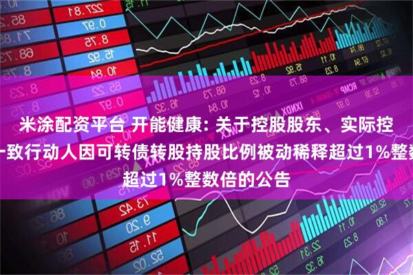 米涂配资平台 开能健康: 关于控股股东、实际控制人及其一致行动人因可转债转股持股比例被动稀释超过1%整数倍的公告